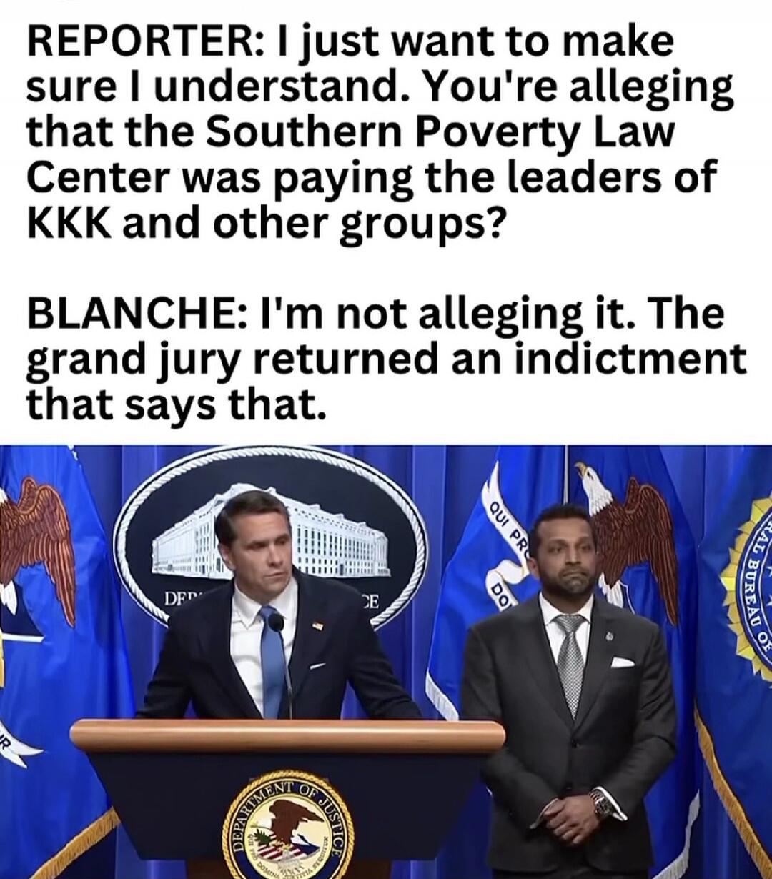 REPORTER: I just want to make sure I understand. You're alleging that the Southern Poverty Law Center was paying the leaders of KKK and other groups? BLANCHE: I'm not alleging it. The grand jury returned an indictment that says that.