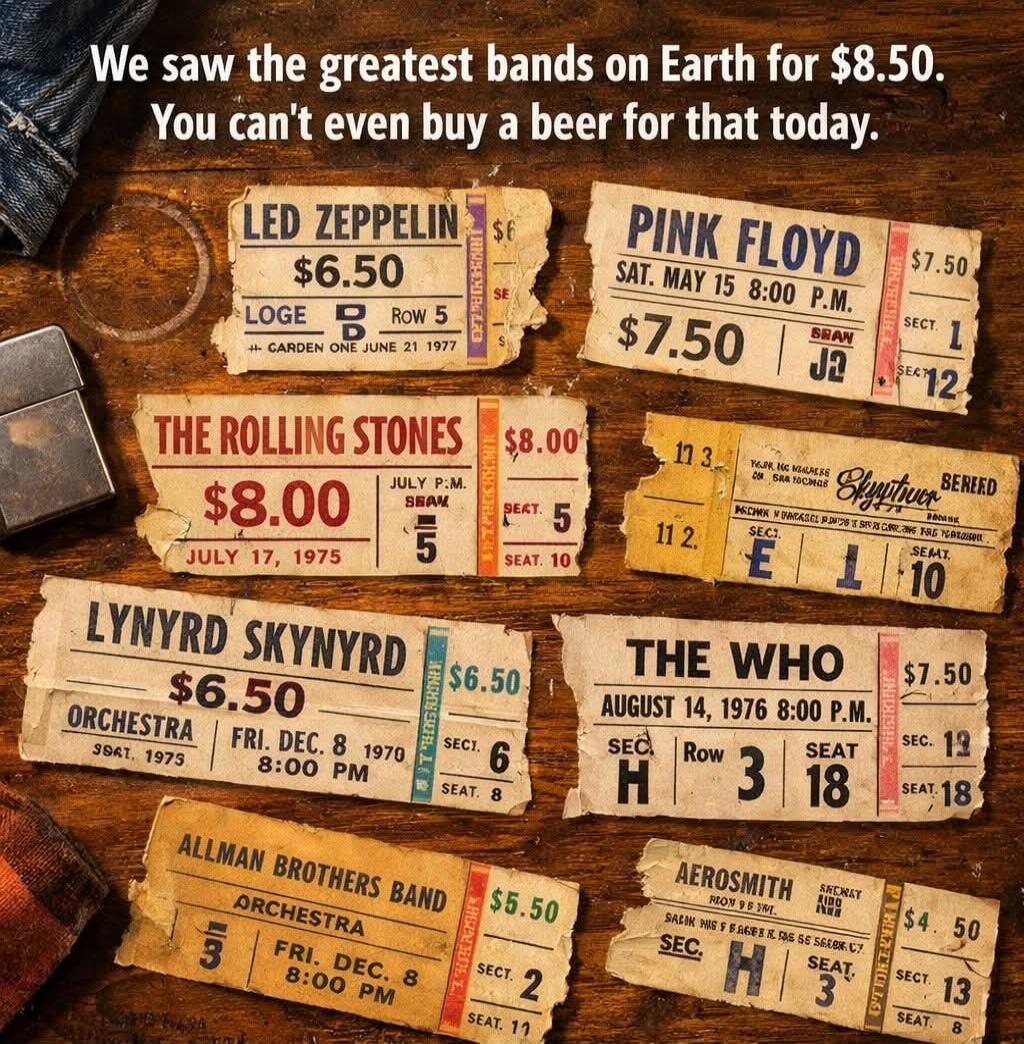 We saw the greatest bands on Earth for $8.50. You can't even buy a beer for that today. LED ZEPPELIN $6.50. PINK FLOYD $7.50. THE ROLLING STONES $8.00. LYNYRD SKYNYRD $6.50. THE WHO $7.50. AEROSMITH $4.50.