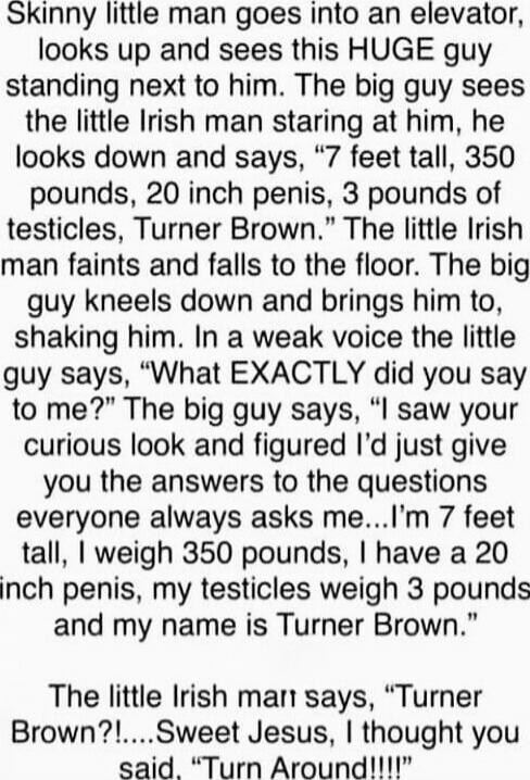 Skinny little man goes into an elevator, looks up and sees this HUGE guy standing up next to him. The big guy sees the little Irish man staring at him, he looks down and says, 