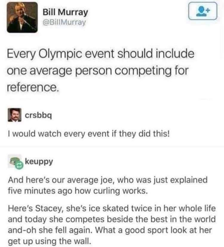 Bill Murray BillMurray Every Olympic event should include one average person competing for reference crsbbq would watch every event if they did this skeuppy And heres our average joe who was just explained five minutes ago how curling works Heres Stacey shes ice skated twice in her whole life and today she competes beside the best in the world and oh she fell again What a good sport look at her ge