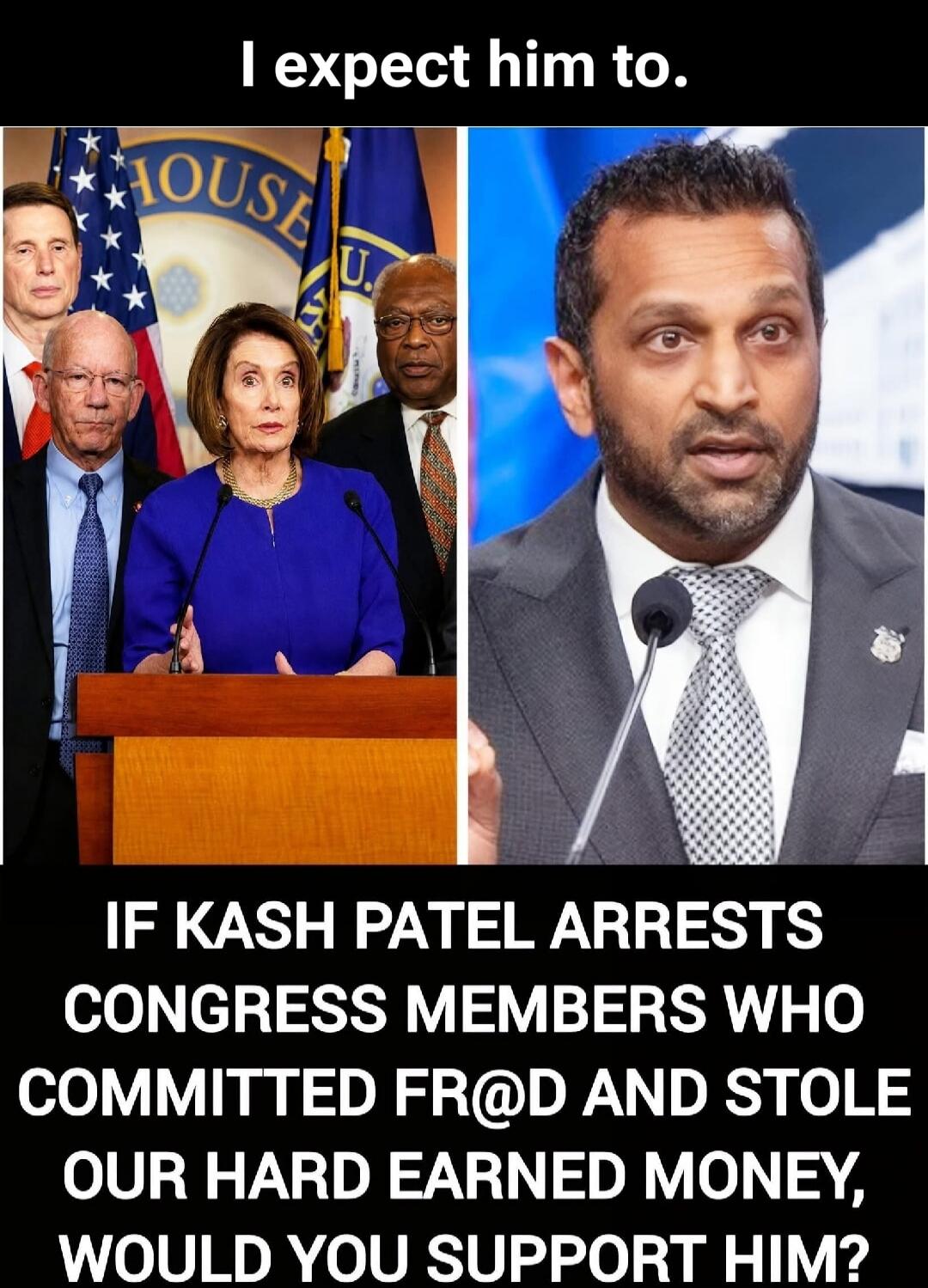 I expect him to. IF KASH PATEL ARRESTS CONGRESS MEMBERS WHO COMMITTED FR@D AND STOLE OUR HARD EARNED MONEY, WOULD YOU SUPPORT HIM?