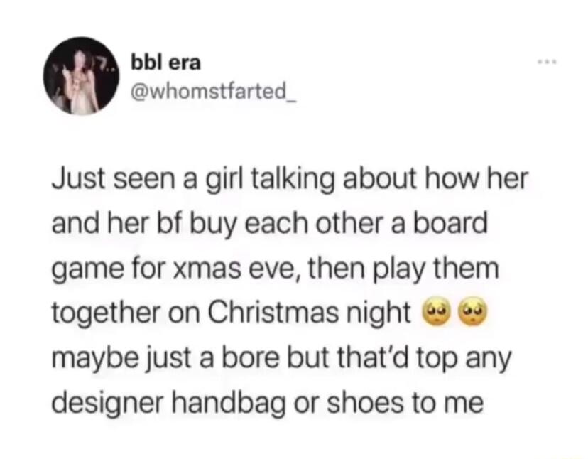bbl era whomstfarted_ Just seen a girl talking about how her and her bf buy each other a board game for xmas eve then play them together on Christmas night maybe just a bore but thatd top any designer handbag or shoes to me