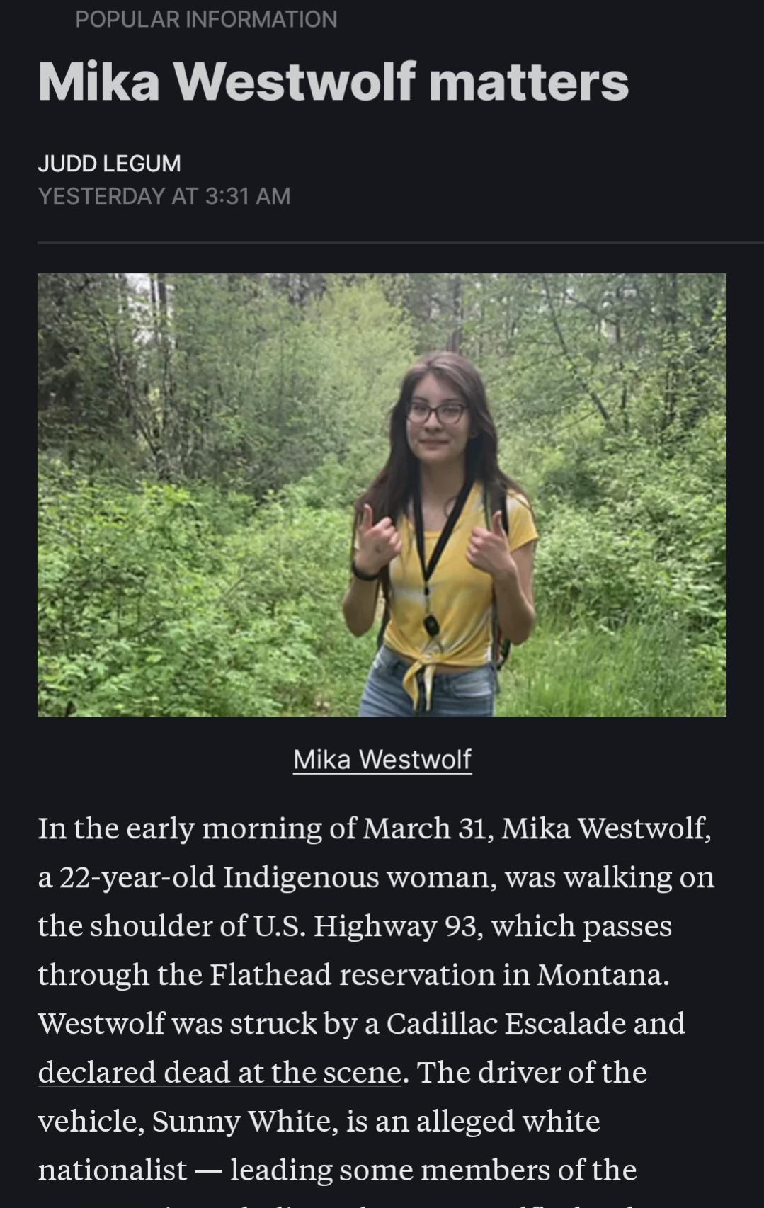POPULAR INFORMATION LR CS TR E ETES JUDD LEGUM YESTERDAY AT 331 AM Mika Westwolf In the early morning of March 31 Mika Westwolf a22 year old Indigenous woman was walking on the shoulder of US Highway 93 which passes through the Flathead reservation in Montana Westwolf was struck by a Cadillac Escalade and declared dead at the scene The driver of the vehicle Sunny White is an alleged white national