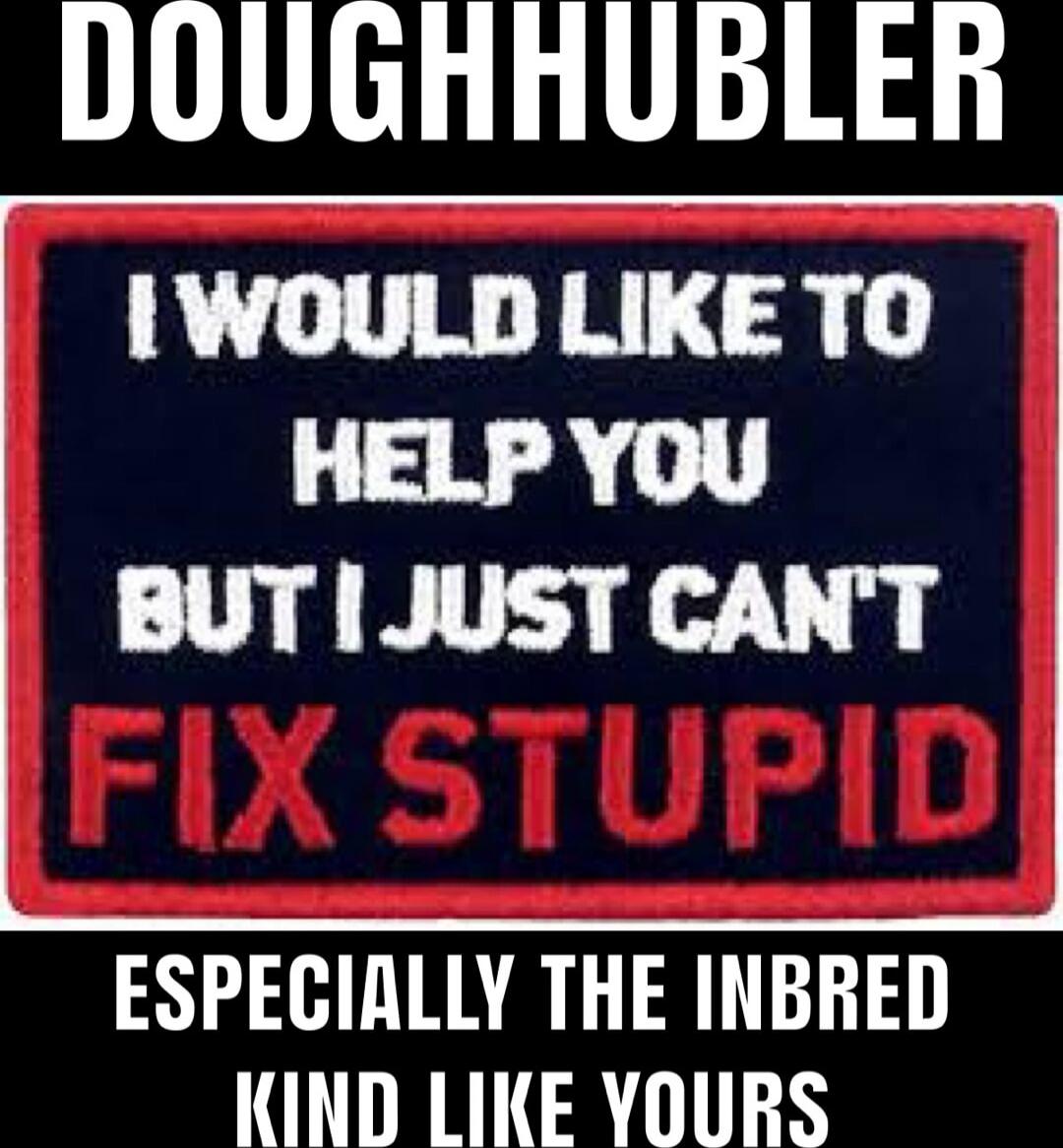 DOUGHHUBLER
I WOULD LIKE TO HELP YOU
BUT I JUST CAN'T
FIX STUPID
ESPECIALLY THE INBRED
KIND LIKE YOURS