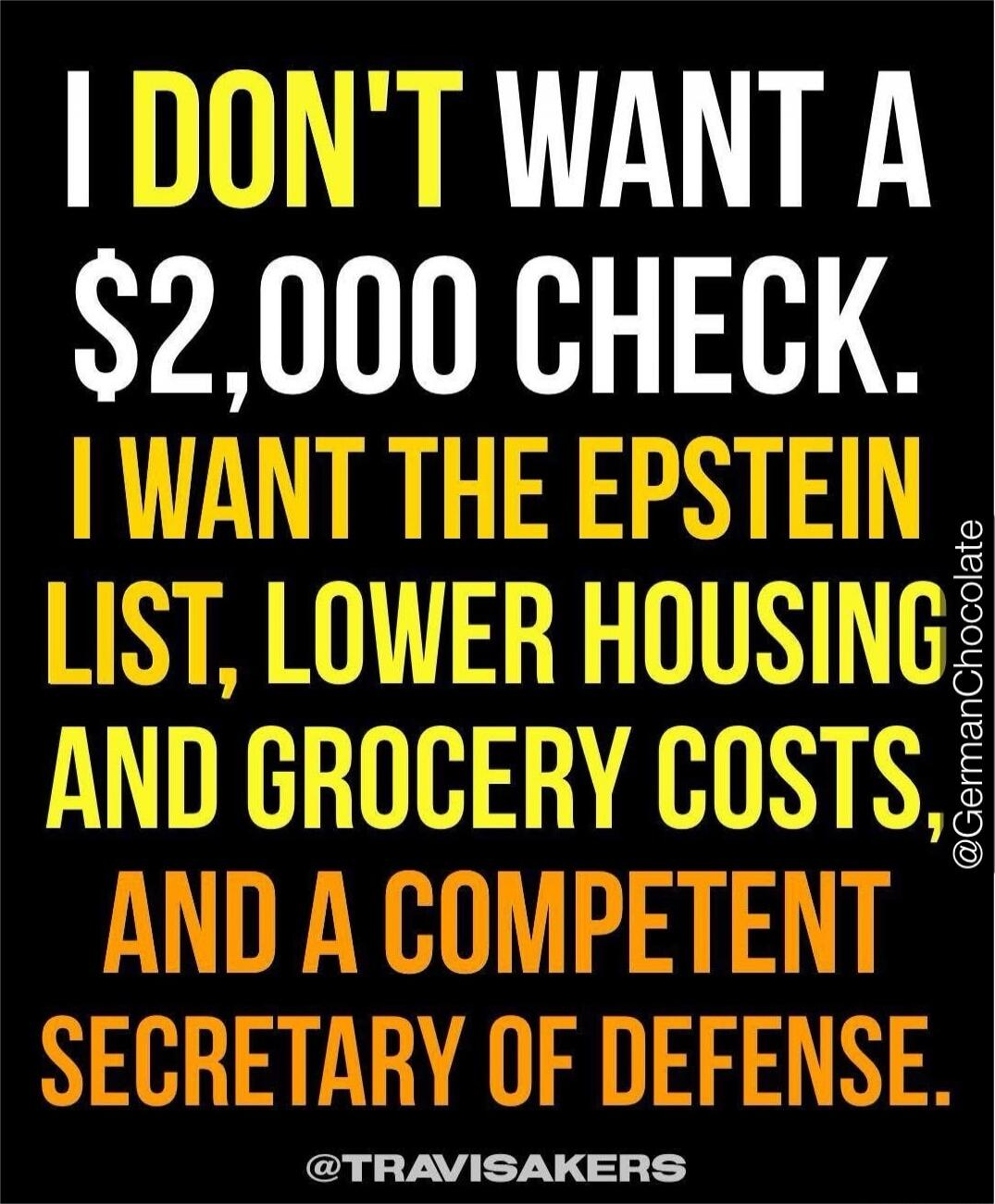 I DON'T WANT A $2,000 CHECK. I WANT THE EPSTEIN LIST, LOWER HOUSING AND GROCERY COSTS AND A COMPETENT SECRETARY OF DEFENSE.