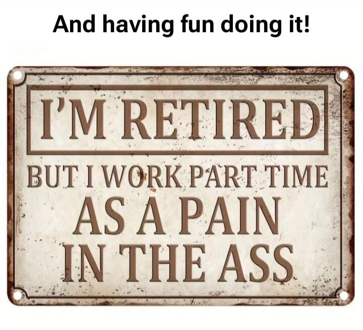 And having fun doing it! I'M RETIRED BUT I WORK PART TIME AS A PAIN IN THE ASS