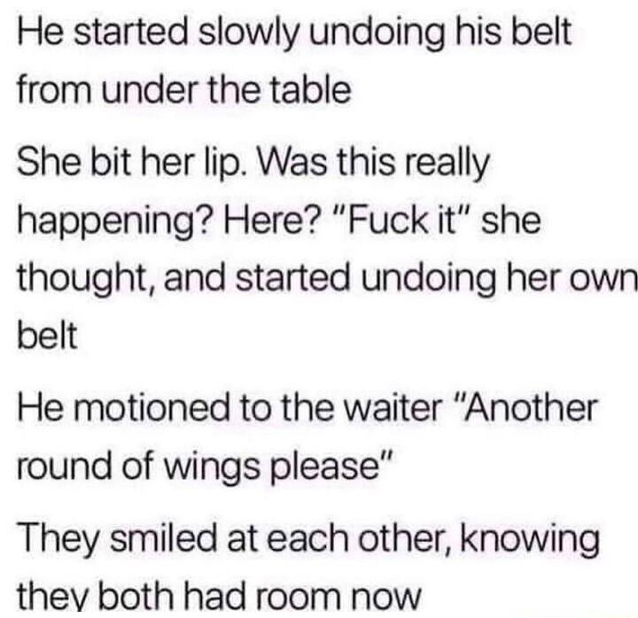 He started slowly undoing his belt from under the table She bit her lip Was this really happening Here Fuck it she thought and started undoing her own belt He motioned to the waiter Another round of wings please They smiled at each other knowing thev both had room now