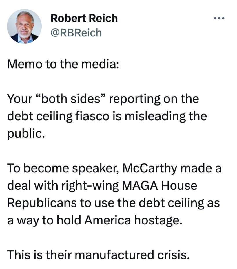 Robert Reich RBReich Memo to the media Your both sides reporting on the debt ceiling fiasco is misleading the public To become speaker McCarthy made a deal with right wing MAGA House Republicans to use the debt ceiling as a way to hold America hostage This is their manufactured crisis