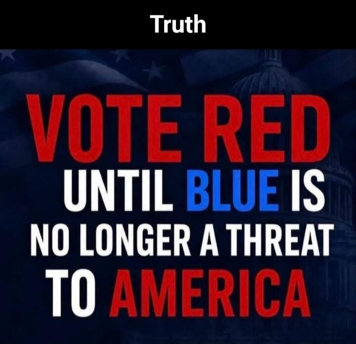 Truth. VOTE RED UNTIL BLUE IS NO LONGER A THREAT TO AMERICA