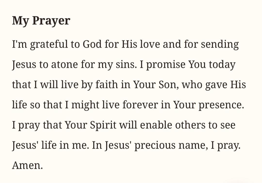 My Prayer I'm grateful to God for His love and for sending Jesus to atone for my sins. I promise You today that I will live by faith in Your Son, who gave His life so that I might live forever in Your presence. I pray that Your Spirit will enable others to see Jesus' life in me. In Jesus' precious name, I pray. Amen.