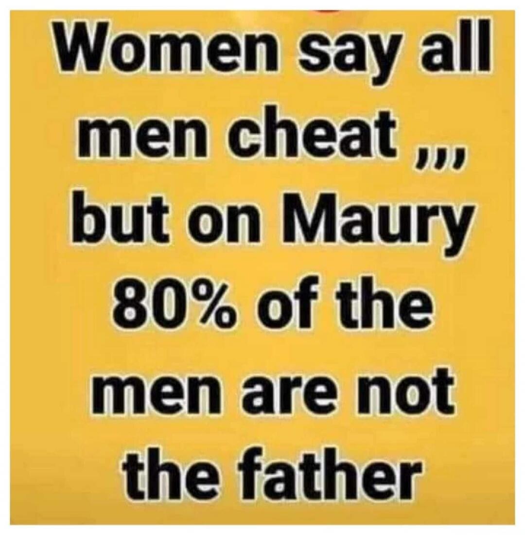 Women say all men cheat ,,, but on Maury 80% of the men are not the father