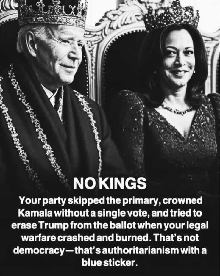 NO KINGS
Your party skipped the primary, crowned Kamala without a single vote, and tried to erase Trump from the ballot when your legal warfare crashed and burned. That's not democracy—that's authoritarianism with a blue sticker.
