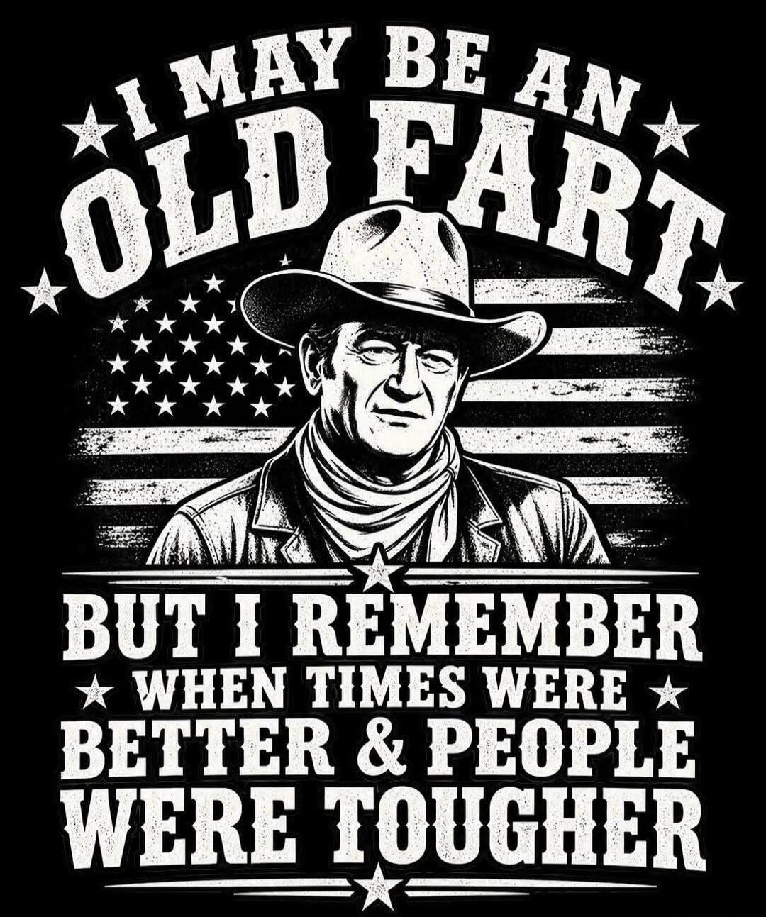I MAY BE AN OLD FART BUT I REMEMBER WHEN TIMES WERE BETTER & PEOPLE WERE TOUGHER