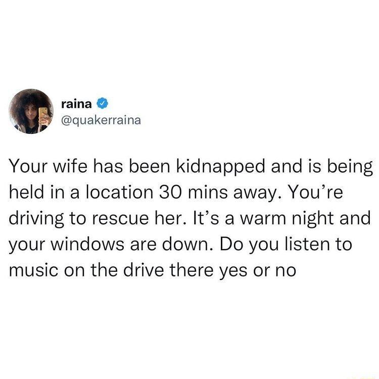 raina quakerraina Your wife has been kidnapped and is being held in a location 30 mins away Youre driving to rescue her Its a warm night and your windows are down Do you listen to music on the drive there yes or no