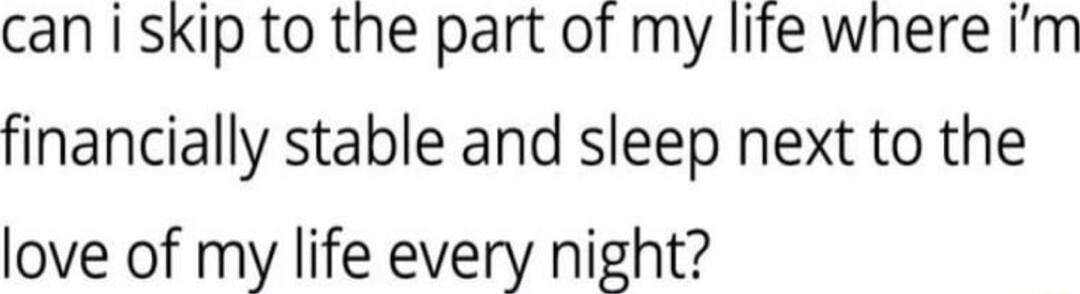 can i skip to the part of my life where Im financially stable and sleep next to the love of my life every night