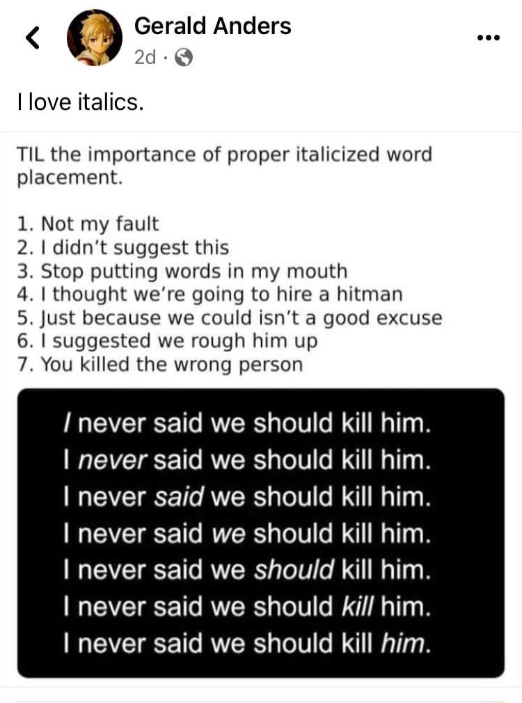 OGerald Anders r 2d Q Ilove italics TIL the importance of proper italicized word placement 1 Not my fault 2 didnt suggest this 3 Stop putting words in my mouth 41 thought were going to hire a hitman 5 Just because we could isnt a good excuse 1 suggested we rough him up You killed the wrong person o I never said we should kill him never said we should kill him never said we should kill him never sa