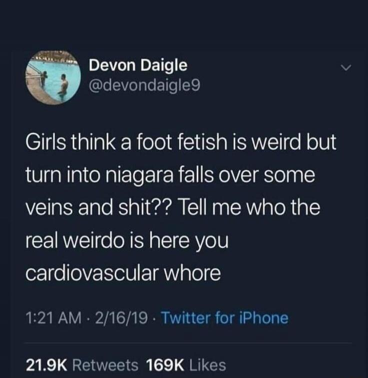 Girls think a foot fetish is weird but turn into niagara falls over some veins and shit?? Tell me who the real weirdo is here you cardiovascular whore