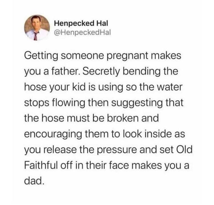 Henpecked Hal g HenpeckedHal Getting someone pregnant makes you a father Secretly bending the hose your kid is using so the water stops flowing then suggesting that the hose must be broken and encouraging them to look inside as you release the pressure and set Old Faithful off in their face makes you a dad