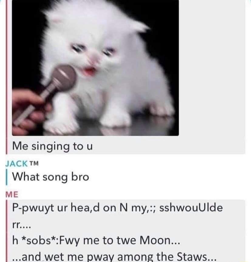 Me singing to u JACKT What song bro ME P pwuyt ur head on N my sshwouUlde 1550 h sobsFwy me to twe Moon and wet me pway among the Staws