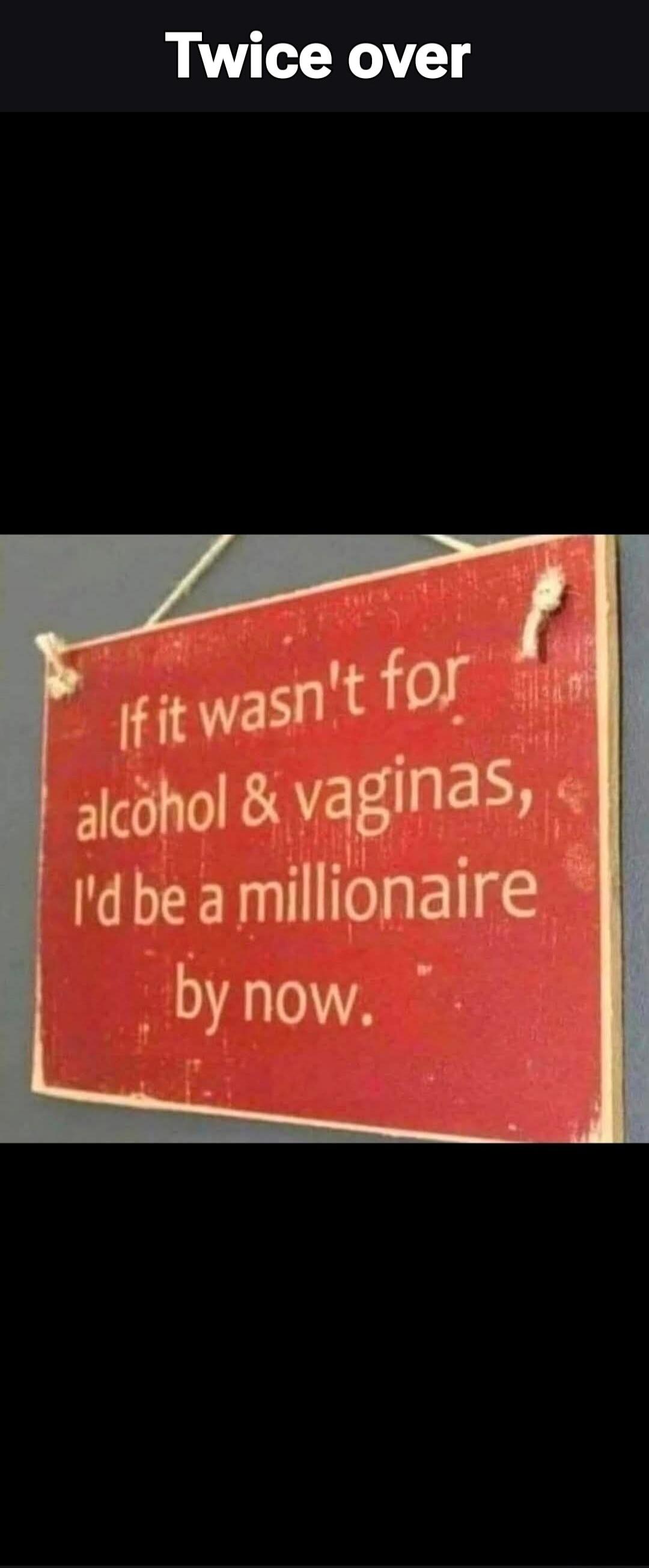 Twice over If it wasn't for alcohol & vaginas, I'd be a millionaire by now.