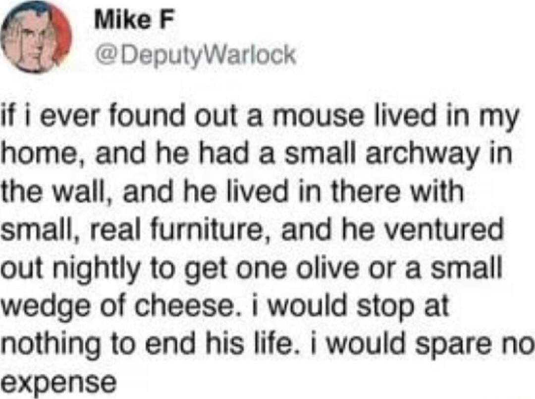 if i ever found out a mouse lived in my home, and he had a small archway in the wall, and he lived in there with small, real furniture, and he ventured out nightly to get one olive or a small wedge of cheese. i would stop at nothing to end his life. i would spare no expense