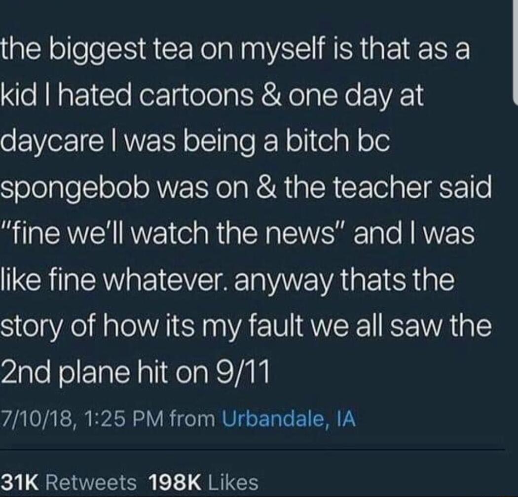 the biggest tea on myself is that as a kid hated cartoons one day at daycare was being a bitch bc spongebob was on the teacher said RN VEI R N ENERET N like fine whatever anyway thats the story of how its my fault we all saw the 2nd plane hit on 911 71018 125 PM from Urbandale IA 31K Retweets 198K Likes