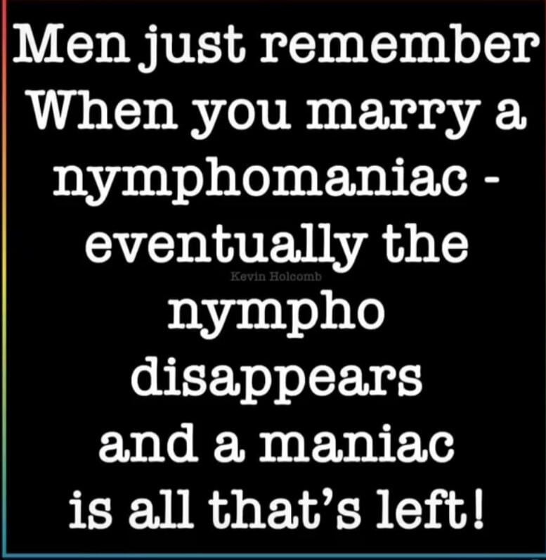 Men just remember When you marry a nymphomaniac - eventually the nympho disappears and a maniac is all that's left!