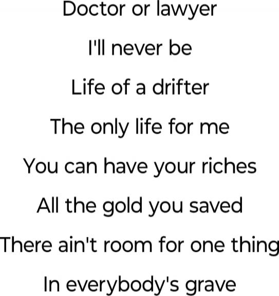 Doctor or lawyer
I'll never be
Life of a drifter
The only life for me
You can have your riches
All the gold you saved
There ain't room for one thing
In everybody's grave