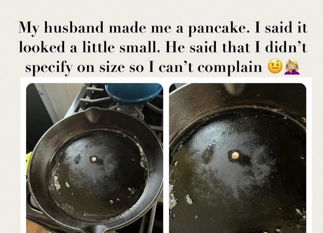 My husband made me a pancake. I said it looked a little small. He said that I didn't specify on size so I can't complain.