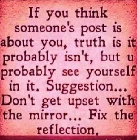 If you think someone's post is about you, truth is it probably isn't, but you probably see yourself in it. Suggestion... Don't get upset with the mirror... Fix the reflection.