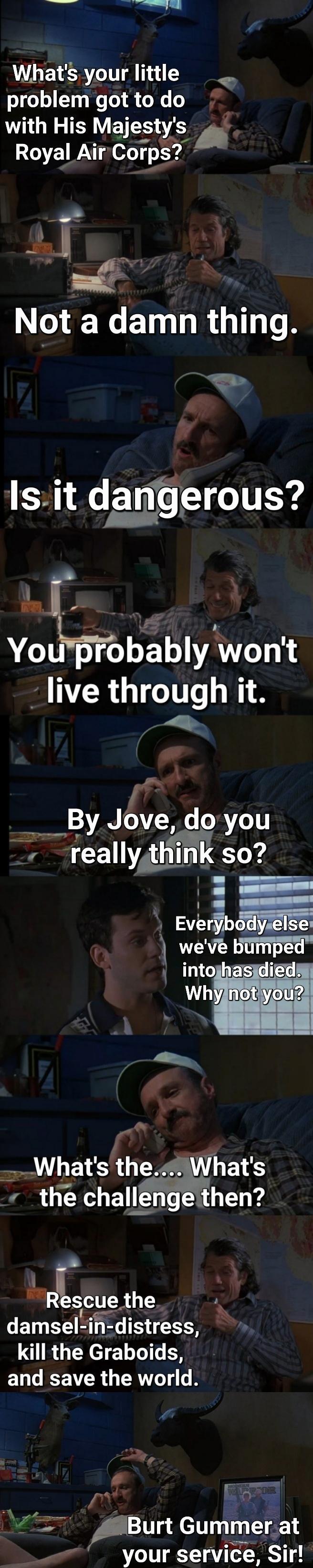 LG SR IT A 111 L S o o 1 e T R o X 0 with His Majestys Royal AirCorps Lm N N ET R To R 1l 2 SR E TS ITEY Yobbblywont live through it A Jove s T reallytl think so m Evjer Abm bimped T1 3 the the challenge then l Rescue the damsel in R TN kill the Graboids and save the world 3 e Pty A9Burt Gummerat your service Sir