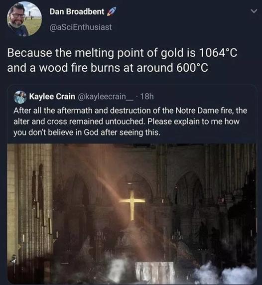 Dan Broadbent 7 v aSciEnthusiast Because the melting point of gold is 1064C and a wood fire burns at around 600C Kaylee Crain kayleecrain_ 181 After all the aftermath and destruction of the Notre Dame fire the alter and cross remained untouched Please explain to me how you dont believe in God after seeing this