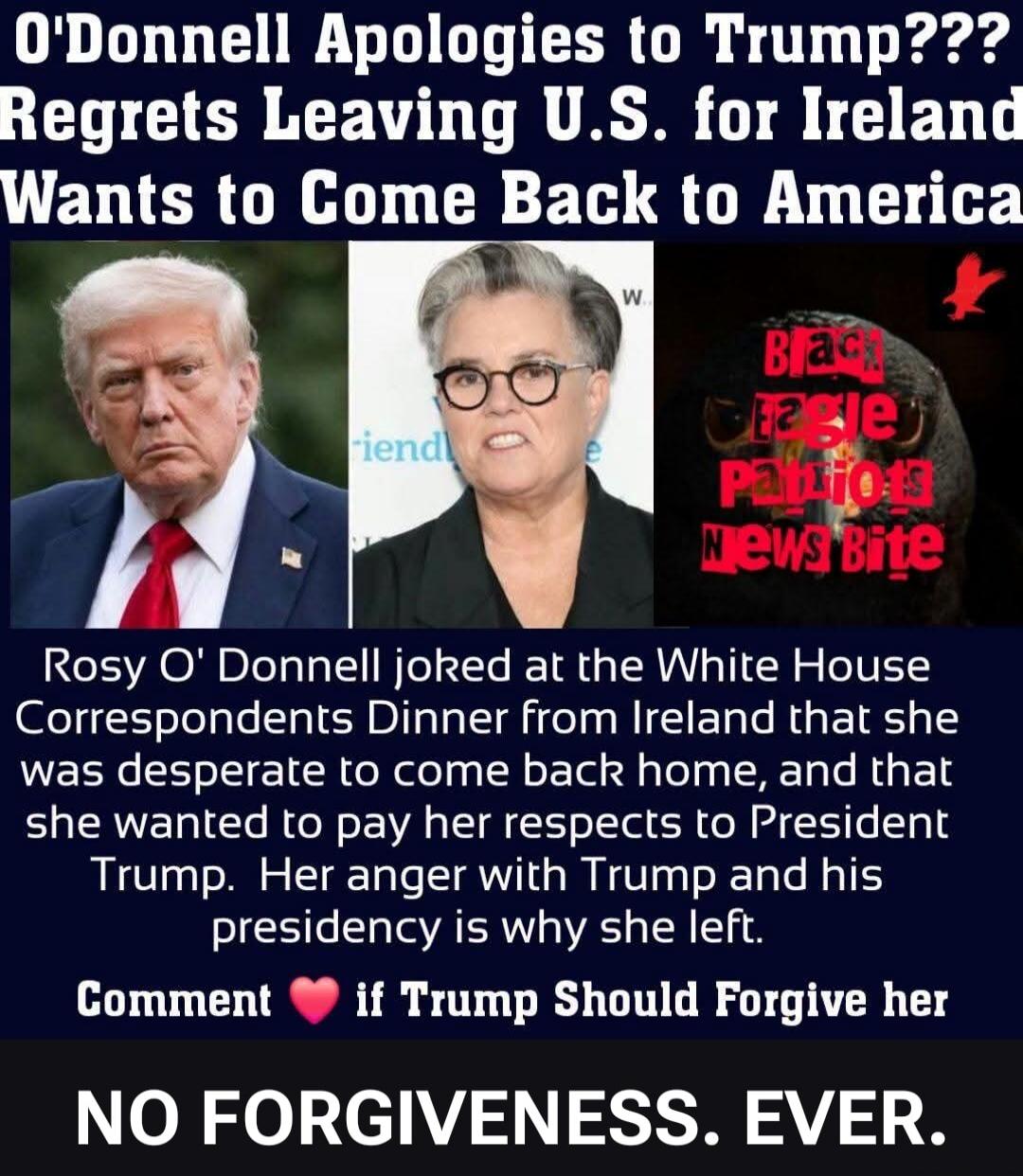 O'Donnell Apologies to Trump??? Regrets Leaving U.S. for Ireland Wants to Come Back to America. Rosy O' Donnell joked at the White House Correspondents Dinner from Ireland that she was desperate to come back home, and that she wanted to pay her respects to President Trump. Her anger with Trump and his presidency is why she left. Comment ❤️ if Trump