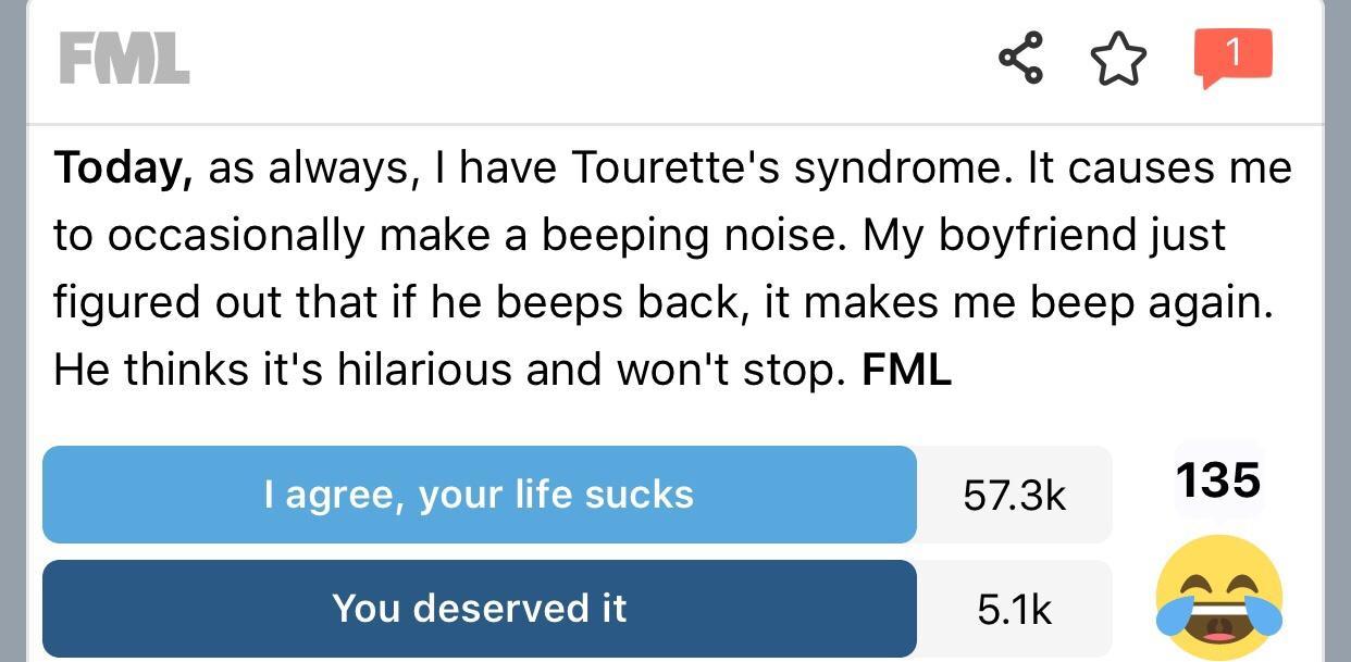 FML W Today as always have Tourettes syndrome It causes me to occasionally make a beeping noise My boyfriend just figured out that if he beeps back it makes me beep again He thinks its hilarious and wont stop FML your I 573k 135 You deserved 51k T