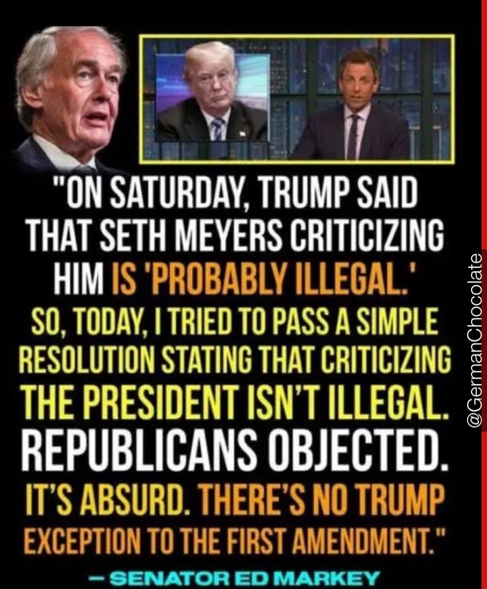 ON SATURDAY, TRUMP SAID THAT SETH MEYERS CRITICIZING HIM IS 'PROBABLY ILLEGAL'. SO, TODAY, I TRIED TO PASS A SIMPLE RESOLUTION STATING THAT CRITICIZING THE PRESIDENT ISN'T ILLEGAL. REPUBLICANS OBJECTED. IT'S ABSURD. THERE'S NO TRUMP EXCEPTION TO THE FIRST AMENDMENT. — SENATOR ED MARKEY