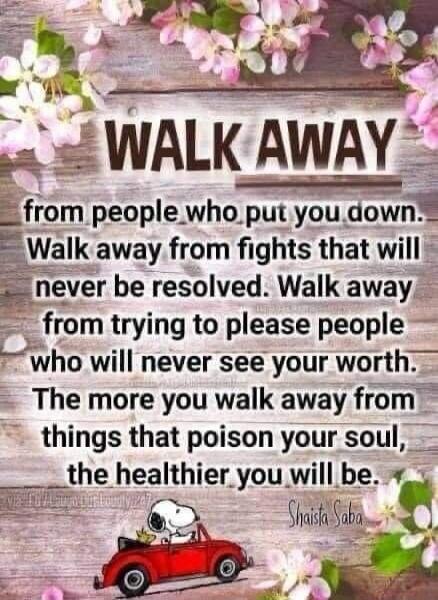 WALK AWAY from people who put you down. Walk away from fights that will never be resolved. Walk away from trying to please people who will never see your worth. The more you walk away from things that poison your soul, the healthier you will be. Shaista Saba