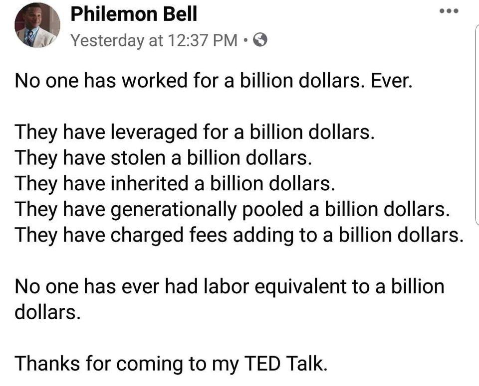Philemon Bell Yesterday at 1237 PM No one has worked for a billion dollars Ever They have leveraged for a billion dollars They have stolen a billion dollars They have inherited a billion dollars They have generationally pooled a billion dollars They have charged fees adding to a billion dollars No one has ever had labor equivalent to a billion dollars Thanks for coming to my TED Talk