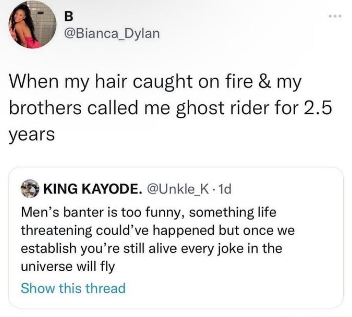 B Bianca_Dylan When my hair caught on fire my brothers called me ghost rider for 25 years KING KAYODE Unkle K 1d Mens banter is too funny something life threatening couldve happened but once we establish youre still alive every joke in the universe will fly Show this thread