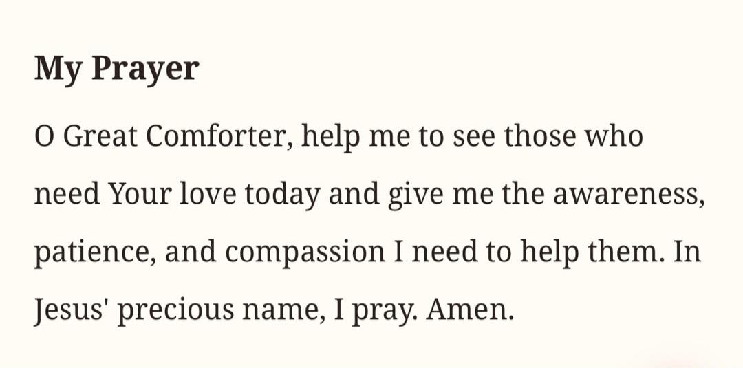 My Prayer O Great Comforter, help me to see those who need Your love today and give me the awareness, patience, and compassion I need to help them. In Jesus' precious name, I pray. Amen.