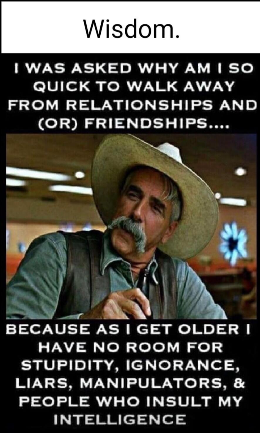 Wisdom.
I WAS ASKED WHY AM I SO QUICK TO WALK AWAY FROM RELATIONSHIPS AND (OR) FRIENDSHIPS...
BECAUSE AS I GET OLDER I HAVE NO ROOM FOR STUPIDITY, IGNORANCE, LIARS, MANIPULATORS, & PEOPLE WHO INSULT MY INTELLIGENCE