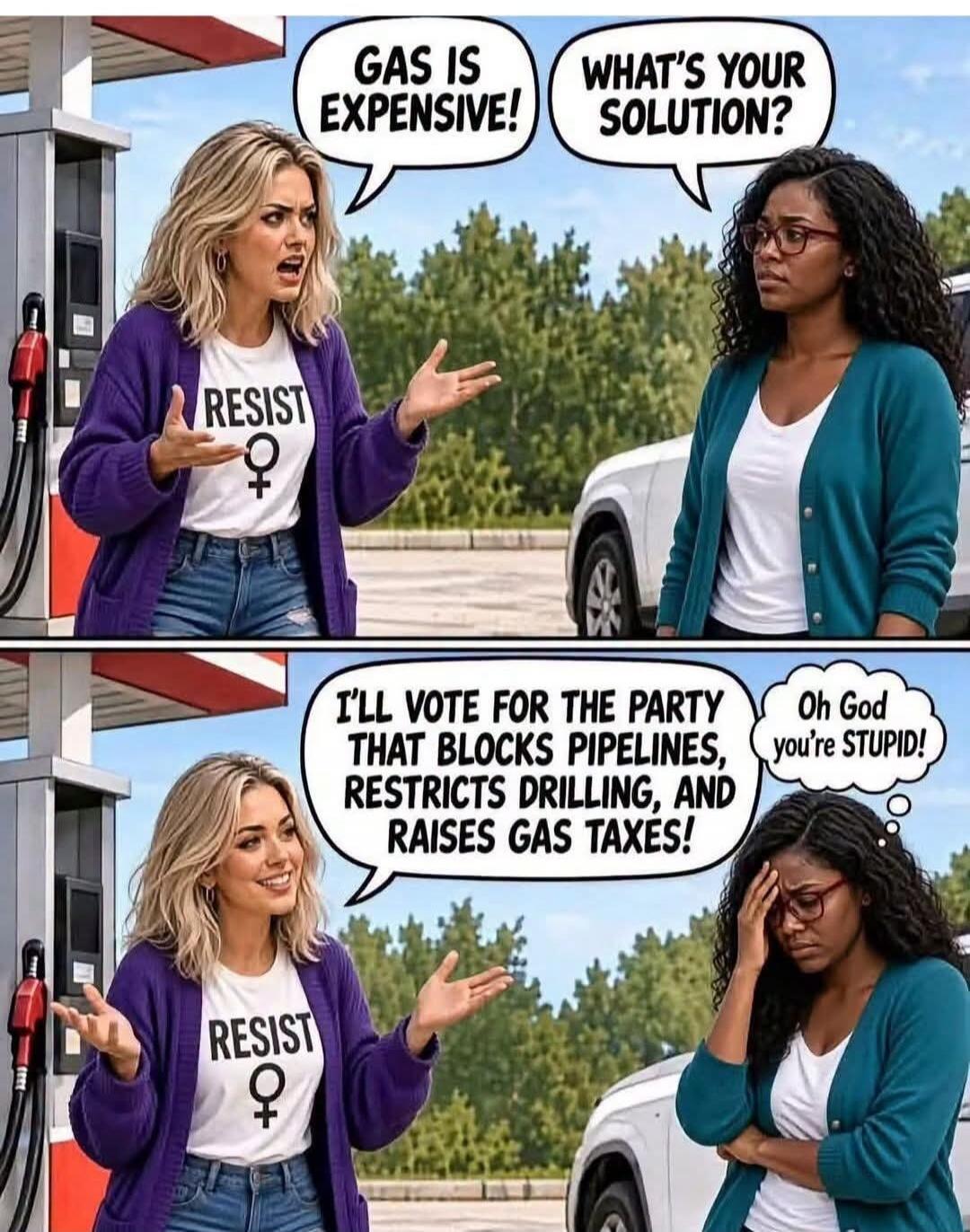 GAS IS EXPENSIVE! WHAT'S YOUR SOLUTION? I'LL VOTE FOR THE PARTY THAT BLOCKS PIPELINES, RESTRICTS DRILLING, AND RAISES GAS TAXES! Oh God you're STUPID! RESIST ♀