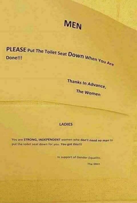 MEN

PLEASE Put The Toilet Seat Down When You Are Done!!!
Done!!!

Thanks In Advance,
The Women

LADIES
You are STRONG, INDEPENDENT women who don’t need no man to put the toilet seat down for you. You got this!!
In support of Gender Equality,
The Men