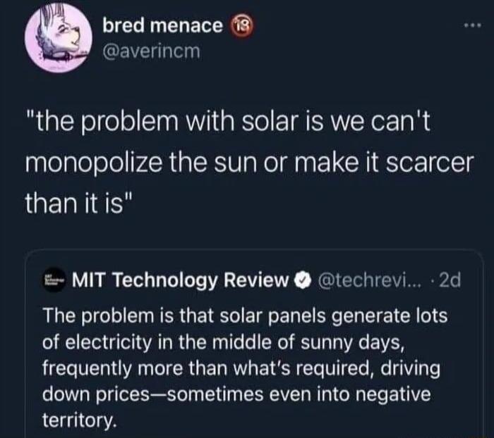 bred menace averincm the problem with solar is we cant monopolize the sun or make it scarcer than it is MIT Technology Review techrevi 2d The problem is that solar panels generate lots of electricity in the middle of sunny days frequently more than whats required driving down pricessometimes even into negative territory