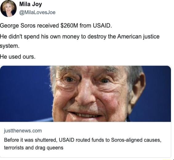 Mila Joy MiaLovesJos George Soros received 260M from USAID He didnt spend his own money to destroy the American justice system He used ours justthenewscom Before it was shuttered USAID routed funds to Soros aligned causes terrorists and drag queens