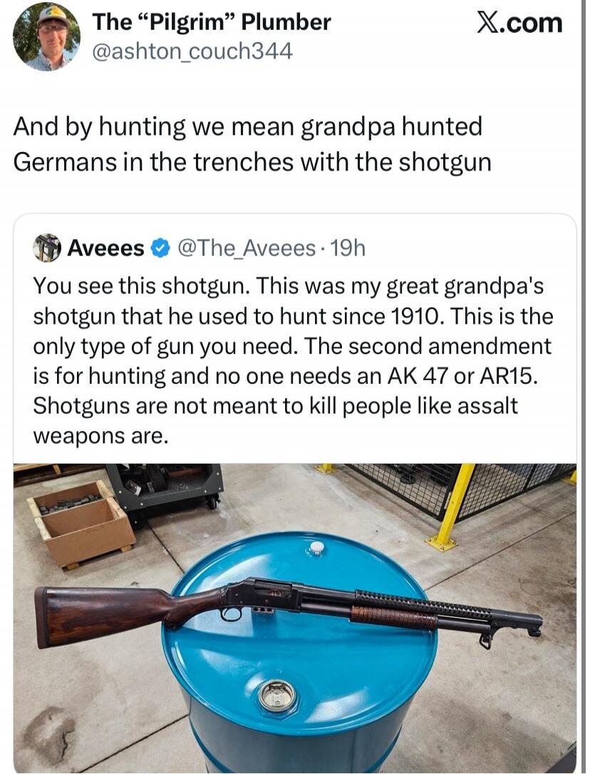 And by hunting we mean grandpa hunted Germans in the trenches with the shotgun

Alee Even: You see this shotgun. This was my great grandpa's shotgun that he used to hunt since 1910. This is the only type of gun you need. The second amendment is for hunting and no one needs an AK 47 or AR15. Shotguns are not meant to kill people like assault weapons