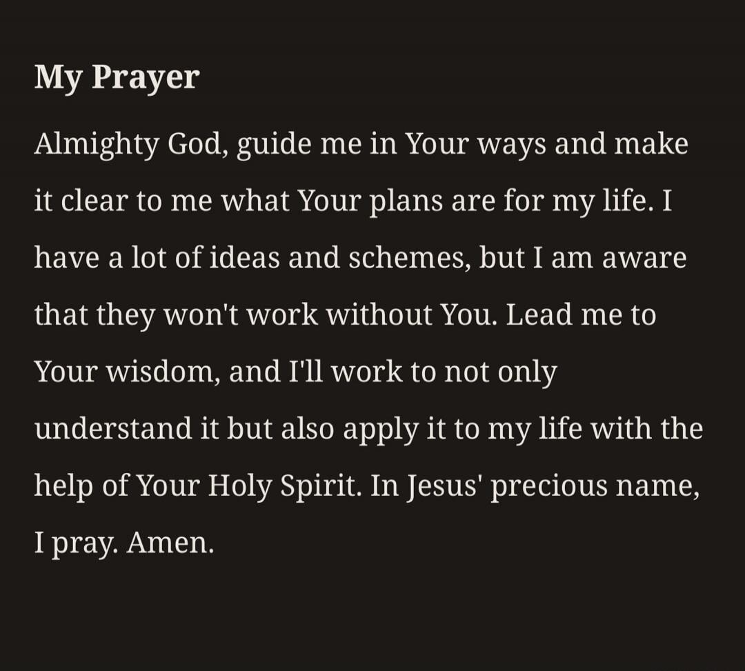 My Prayer Almighty God, guide me in Your ways and make it clear to me what Your plans are for my life. I have a lot of ideas and schemes, but I am aware that they won't work without You. Lead me to Your wisdom, and I'll work to not only understand it but also apply it to my life with the help of Your Holy Spirit. In Jesus' precious name, I pray. Am