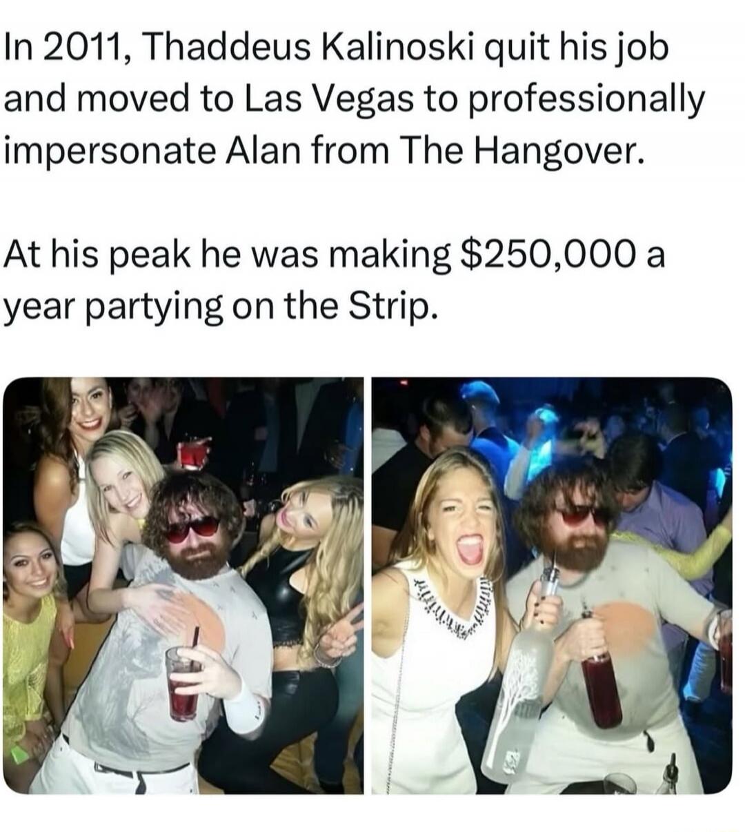 In 2011, Thaddeus Kalinoski quit his job and moved to Las Vegas to professionally impersonate Alan from The Hangover.

At his peak he was making $250,000 a year partying on the Strip.