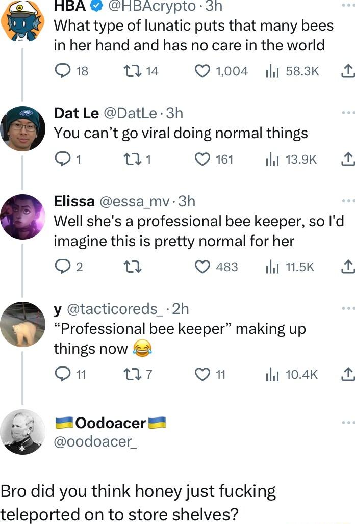 HBA HBACrypto sh What type of lunatic puts that many bees in her hand and has no care in the world Q nu Q1004 y 583k A Dat Le DatLe 3h You cant go viral doing normal things o1 1 Q61 gl 1B M Elissa essa_mv 3h Well shes a professional bee keeper so Id imagine this is pretty normal for her Q2 u Q483 linsk y tacticoreds_ 2h Professional bee keeper making up things now Oon 07 Qn hi10ak A Oodoacer oodoa