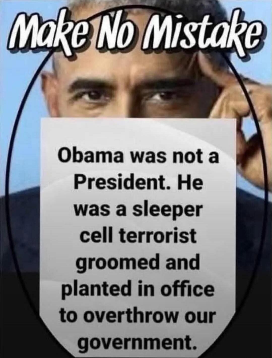 Make No Mistake Obama was not a President. He was a sleeper cell terrorist groomed and planted in office to overthrow our government.