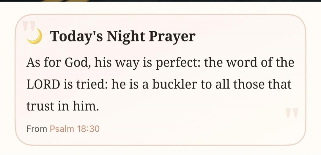 Today's Night Prayer As for God, his way is perfect: the word of the LORD is tried: he is a buckler to all those that trust in him. From Psalm 18:30